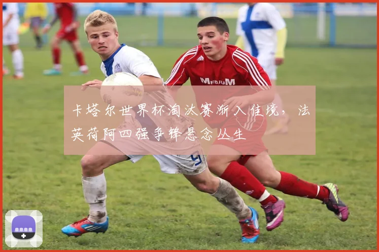 卡塔尔世界杯淘汰赛渐入佳境,法英荷阿四强争锋悬念丛生