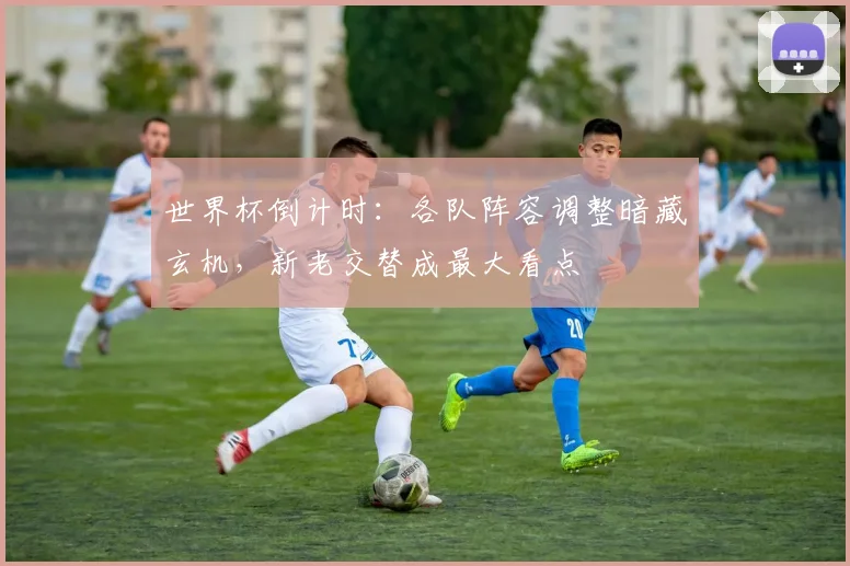 世界杯倒计时：各队阵容调整暗藏玄机，新老交替成最大看点