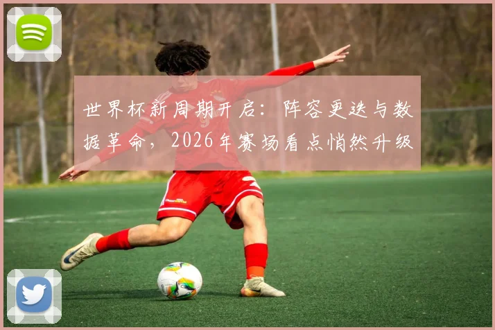 世界杯新周期开启:阵容更迭与数据革命,2026年赛场看点悄然升级