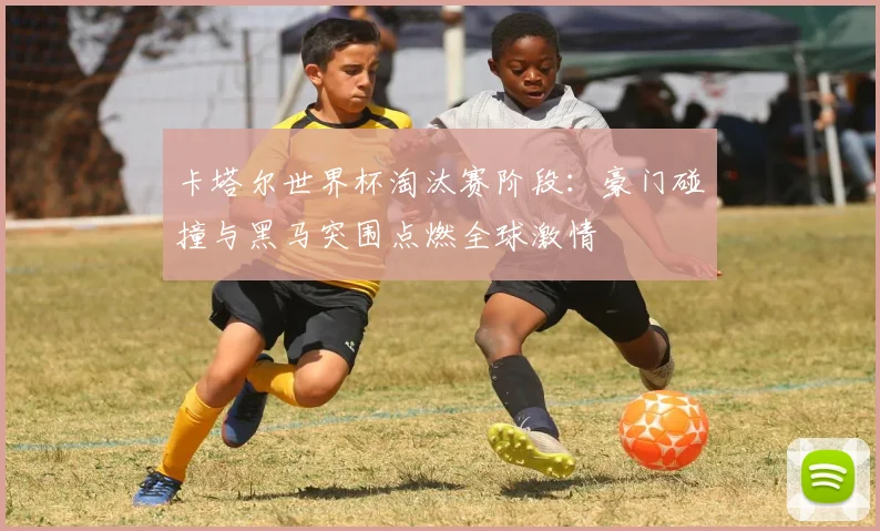 卡塔尔世界杯淘汰赛阶段：豪门碰撞与黑马突围点燃全球激情