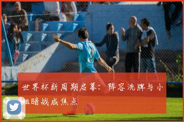 世界杯新周期启幕：阵容洗牌与小组暗战成焦点