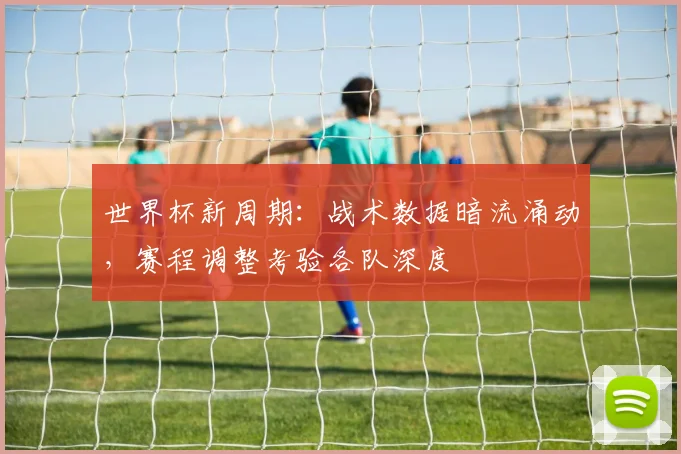 世界杯新周期:战术数据暗流涌动,赛程调整考验各队深度